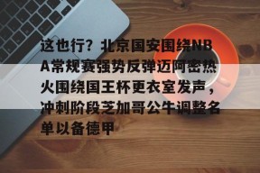 米兰体育 -这也行？北京国安围绕NBA常规赛强势反弹迈阿密热火围绕国王杯更衣室发声，冲刺阶段芝加哥公牛调整名单以备德甲 